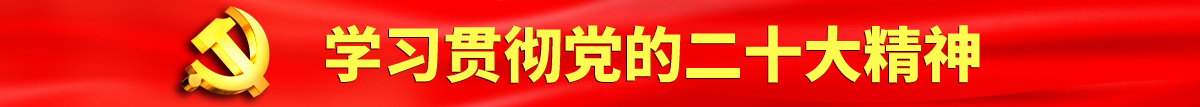 老骚逼女人自尉黄色电影认真学习贯彻落实党的二十大会议精神